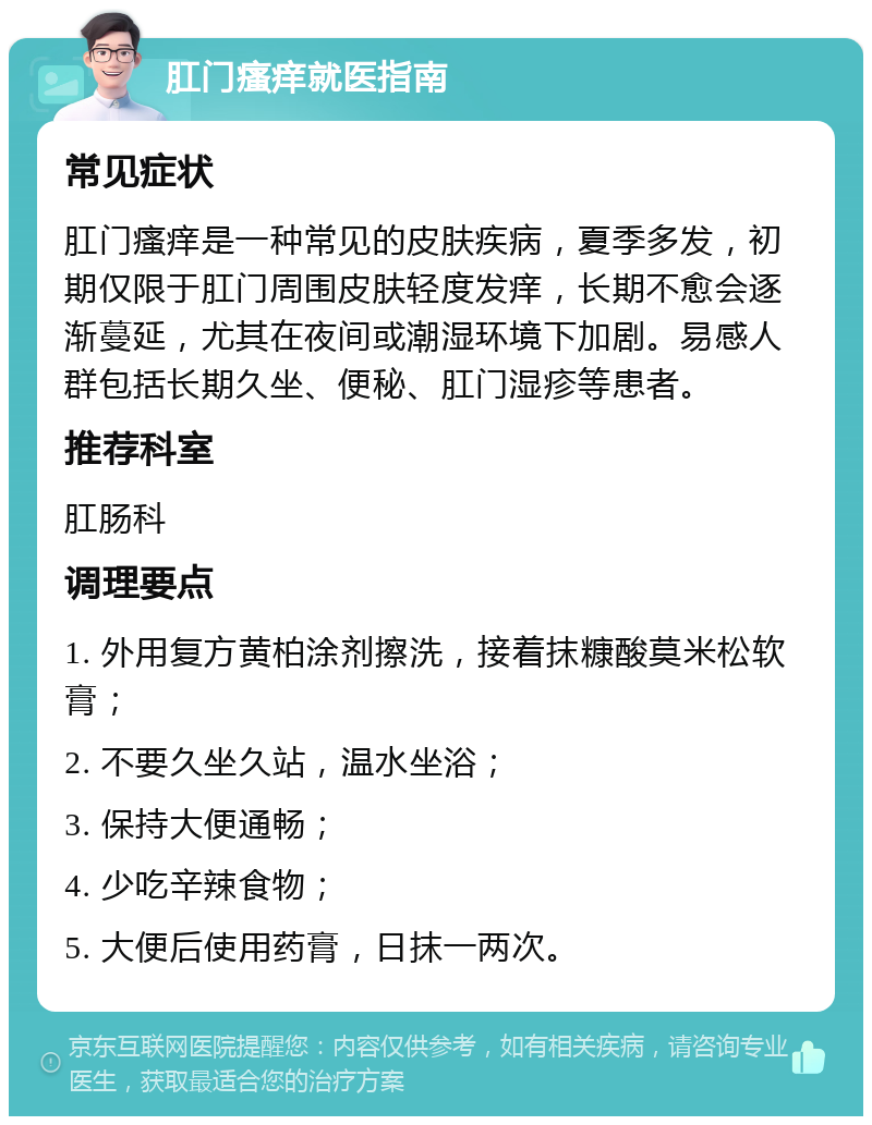 肛门瘙痒就医指南 常见症状 肛门瘙痒是一种常见的皮肤疾病，夏季多发，初期仅限于肛门周围皮肤轻度发痒，长期不愈会逐渐蔓延，尤其在夜间或潮湿环境下加剧。易感人群包括长期久坐、便秘、肛门湿疹等患者。 推荐科室 肛肠科 调理要点 1. 外用复方黄柏涂剂擦洗，接着抹糠酸莫米松软膏； 2. 不要久坐久站，温水坐浴； 3. 保持大便通畅； 4. 少吃辛辣食物； 5. 大便后使用药膏，日抹一两次。