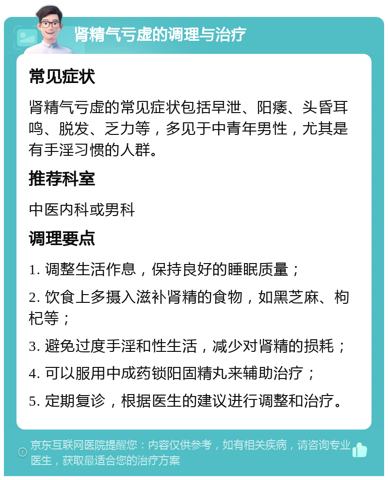 肾精气亏虚的调理与治疗 常见症状 肾精气亏虚的常见症状包括早泄、阳痿、头昏耳鸣、脱发、乏力等，多见于中青年男性，尤其是有手淫习惯的人群。 推荐科室 中医内科或男科 调理要点 1. 调整生活作息，保持良好的睡眠质量； 2. 饮食上多摄入滋补肾精的食物，如黑芝麻、枸杞等； 3. 避免过度手淫和性生活，减少对肾精的损耗； 4. 可以服用中成药锁阳固精丸来辅助治疗； 5. 定期复诊，根据医生的建议进行调整和治疗。