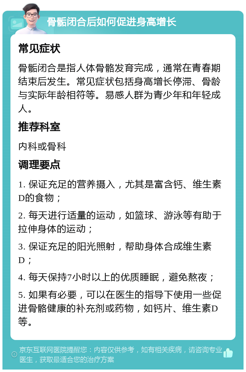 骨骺闭合后如何促进身高增长 常见症状 骨骺闭合是指人体骨骼发育完成，通常在青春期结束后发生。常见症状包括身高增长停滞、骨龄与实际年龄相符等。易感人群为青少年和年轻成人。 推荐科室 内科或骨科 调理要点 1. 保证充足的营养摄入，尤其是富含钙、维生素D的食物； 2. 每天进行适量的运动，如篮球、游泳等有助于拉伸身体的运动； 3. 保证充足的阳光照射，帮助身体合成维生素D； 4. 每天保持7小时以上的优质睡眠，避免熬夜； 5. 如果有必要，可以在医生的指导下使用一些促进骨骼健康的补充剂或药物，如钙片、维生素D等。