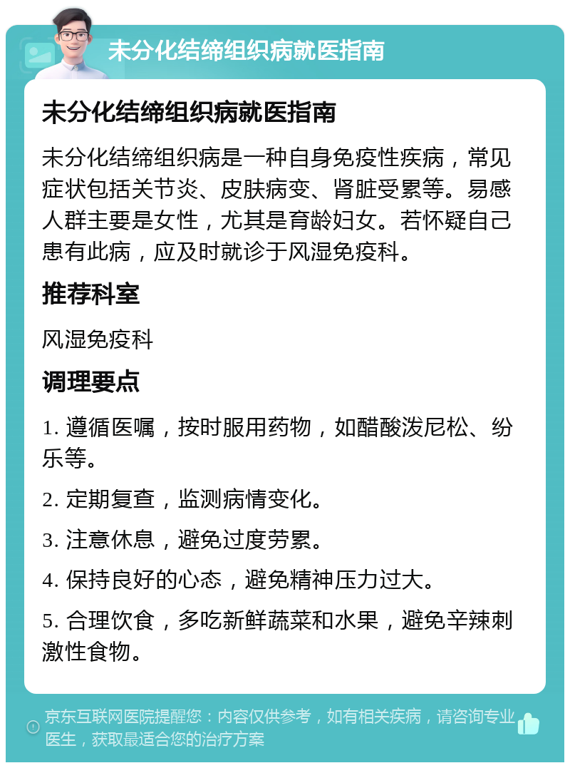 未分化结缔组织病就医指南 未分化结缔组织病就医指南 未分化结缔组织病是一种自身免疫性疾病，常见症状包括关节炎、皮肤病变、肾脏受累等。易感人群主要是女性，尤其是育龄妇女。若怀疑自己患有此病，应及时就诊于风湿免疫科。 推荐科室 风湿免疫科 调理要点 1. 遵循医嘱，按时服用药物，如醋酸泼尼松、纷乐等。 2. 定期复查，监测病情变化。 3. 注意休息，避免过度劳累。 4. 保持良好的心态，避免精神压力过大。 5. 合理饮食，多吃新鲜蔬菜和水果，避免辛辣刺激性食物。