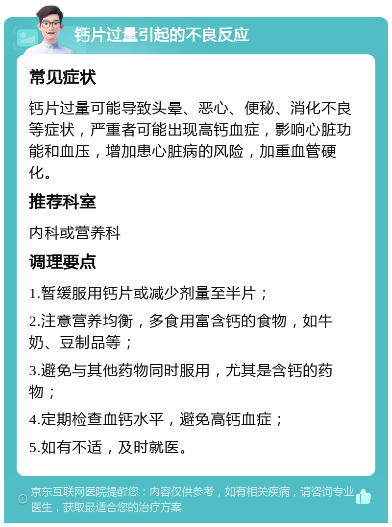 钙片过量引起的不良反应 常见症状 钙片过量可能导致头晕、恶心、便秘、消化不良等症状，严重者可能出现高钙血症，影响心脏功能和血压，增加患心脏病的风险，加重血管硬化。 推荐科室 内科或营养科 调理要点 1.暂缓服用钙片或减少剂量至半片； 2.注意营养均衡，多食用富含钙的食物，如牛奶、豆制品等； 3.避免与其他药物同时服用，尤其是含钙的药物； 4.定期检查血钙水平，避免高钙血症； 5.如有不适，及时就医。