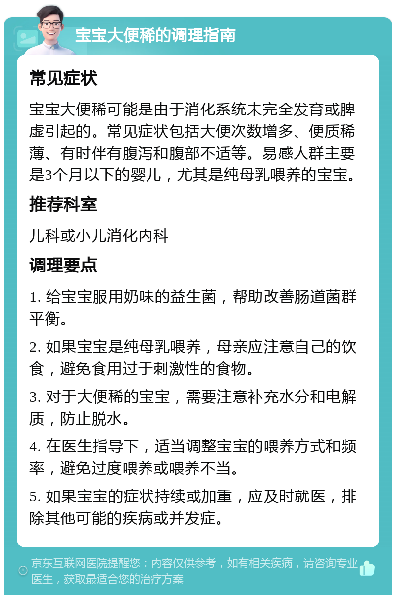 宝宝大便稀的调理指南 常见症状 宝宝大便稀可能是由于消化系统未完全发育或脾虚引起的。常见症状包括大便次数增多、便质稀薄、有时伴有腹泻和腹部不适等。易感人群主要是3个月以下的婴儿，尤其是纯母乳喂养的宝宝。 推荐科室 儿科或小儿消化内科 调理要点 1. 给宝宝服用奶味的益生菌，帮助改善肠道菌群平衡。 2. 如果宝宝是纯母乳喂养，母亲应注意自己的饮食，避免食用过于刺激性的食物。 3. 对于大便稀的宝宝，需要注意补充水分和电解质，防止脱水。 4. 在医生指导下，适当调整宝宝的喂养方式和频率，避免过度喂养或喂养不当。 5. 如果宝宝的症状持续或加重，应及时就医，排除其他可能的疾病或并发症。