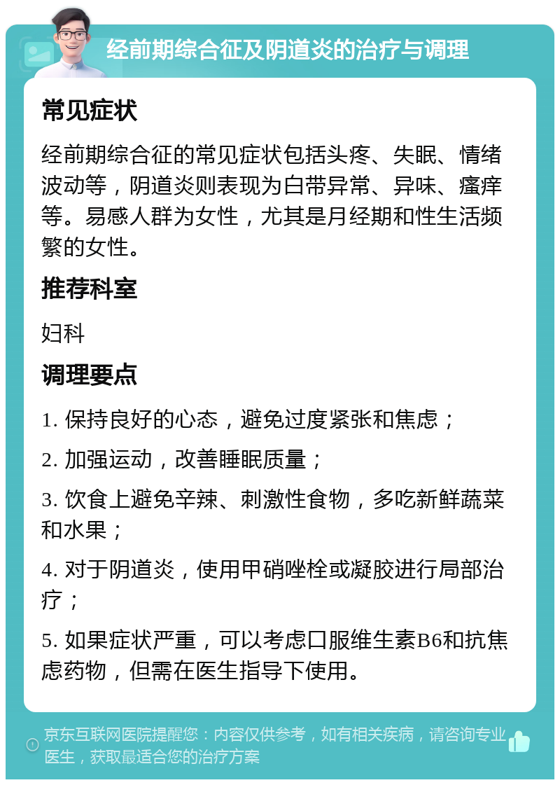 经前期综合征及阴道炎的治疗与调理 常见症状 经前期综合征的常见症状包括头疼、失眠、情绪波动等，阴道炎则表现为白带异常、异味、瘙痒等。易感人群为女性，尤其是月经期和性生活频繁的女性。 推荐科室 妇科 调理要点 1. 保持良好的心态，避免过度紧张和焦虑； 2. 加强运动，改善睡眠质量； 3. 饮食上避免辛辣、刺激性食物，多吃新鲜蔬菜和水果； 4. 对于阴道炎，使用甲硝唑栓或凝胶进行局部治疗； 5. 如果症状严重，可以考虑口服维生素B6和抗焦虑药物，但需在医生指导下使用。