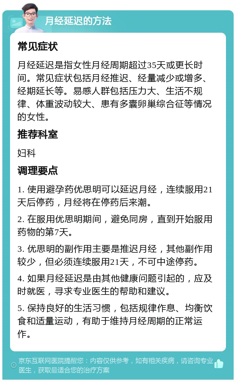 月经延迟的方法 常见症状 月经延迟是指女性月经周期超过35天或更长时间。常见症状包括月经推迟、经量减少或增多、经期延长等。易感人群包括压力大、生活不规律、体重波动较大、患有多囊卵巢综合征等情况的女性。 推荐科室 妇科 调理要点 1. 使用避孕药优思明可以延迟月经，连续服用21天后停药，月经将在停药后来潮。 2. 在服用优思明期间，避免同房，直到开始服用药物的第7天。 3. 优思明的副作用主要是推迟月经，其他副作用较少，但必须连续服用21天，不可中途停药。 4. 如果月经延迟是由其他健康问题引起的，应及时就医，寻求专业医生的帮助和建议。 5. 保持良好的生活习惯，包括规律作息、均衡饮食和适量运动，有助于维持月经周期的正常运作。