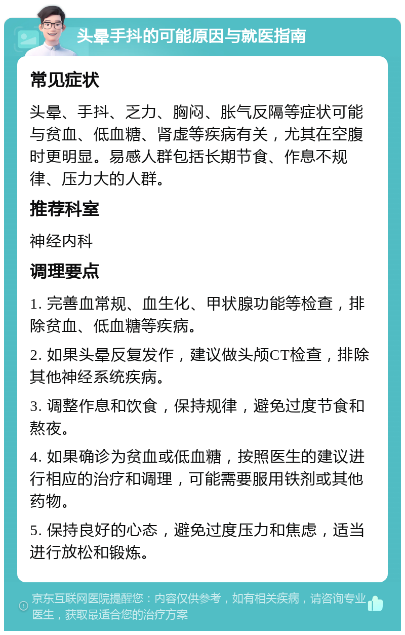 头晕手抖的可能原因与就医指南 常见症状 头晕、手抖、乏力、胸闷、胀气反隔等症状可能与贫血、低血糖、肾虚等疾病有关，尤其在空腹时更明显。易感人群包括长期节食、作息不规律、压力大的人群。 推荐科室 神经内科 调理要点 1. 完善血常规、血生化、甲状腺功能等检查，排除贫血、低血糖等疾病。 2. 如果头晕反复发作，建议做头颅CT检查，排除其他神经系统疾病。 3. 调整作息和饮食，保持规律，避免过度节食和熬夜。 4. 如果确诊为贫血或低血糖，按照医生的建议进行相应的治疗和调理，可能需要服用铁剂或其他药物。 5. 保持良好的心态，避免过度压力和焦虑，适当进行放松和锻炼。