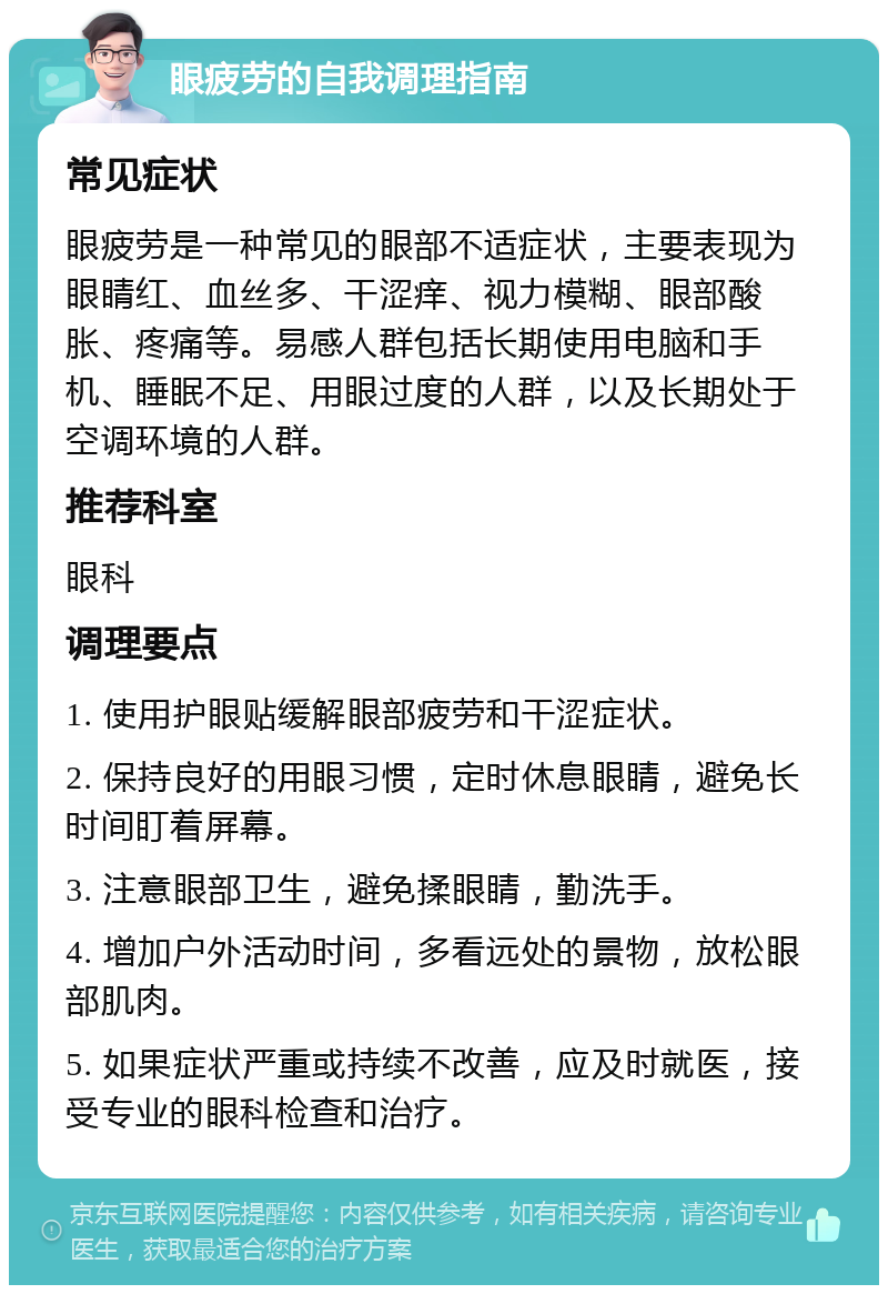 眼疲劳的自我调理指南 常见症状 眼疲劳是一种常见的眼部不适症状，主要表现为眼睛红、血丝多、干涩痒、视力模糊、眼部酸胀、疼痛等。易感人群包括长期使用电脑和手机、睡眠不足、用眼过度的人群，以及长期处于空调环境的人群。 推荐科室 眼科 调理要点 1. 使用护眼贴缓解眼部疲劳和干涩症状。 2. 保持良好的用眼习惯，定时休息眼睛，避免长时间盯着屏幕。 3. 注意眼部卫生，避免揉眼睛，勤洗手。 4. 增加户外活动时间，多看远处的景物，放松眼部肌肉。 5. 如果症状严重或持续不改善，应及时就医，接受专业的眼科检查和治疗。