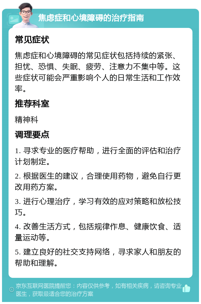 焦虑症和心境障碍的治疗指南 常见症状 焦虑症和心境障碍的常见症状包括持续的紧张、担忧、恐惧、失眠、疲劳、注意力不集中等。这些症状可能会严重影响个人的日常生活和工作效率。 推荐科室 精神科 调理要点 1. 寻求专业的医疗帮助，进行全面的评估和治疗计划制定。 2. 根据医生的建议，合理使用药物，避免自行更改用药方案。 3. 进行心理治疗，学习有效的应对策略和放松技巧。 4. 改善生活方式，包括规律作息、健康饮食、适量运动等。 5. 建立良好的社交支持网络，寻求家人和朋友的帮助和理解。