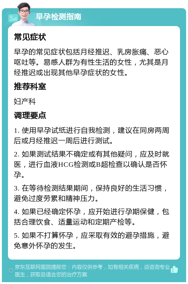 早孕检测指南 常见症状 早孕的常见症状包括月经推迟、乳房胀痛、恶心呕吐等。易感人群为有性生活的女性，尤其是月经推迟或出现其他早孕症状的女性。 推荐科室 妇产科 调理要点 1. 使用早孕试纸进行自我检测，建议在同房两周后或月经推迟一周后进行测试。 2. 如果测试结果不确定或有其他疑问，应及时就医，进行血液HCG检测或B超检查以确认是否怀孕。 3. 在等待检测结果期间，保持良好的生活习惯，避免过度劳累和精神压力。 4. 如果已经确定怀孕，应开始进行孕期保健，包括合理饮食、适量运动和定期产检等。 5. 如果不打算怀孕，应采取有效的避孕措施，避免意外怀孕的发生。