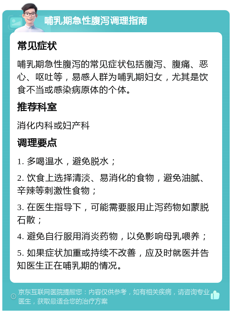 哺乳期急性腹泻调理指南 常见症状 哺乳期急性腹泻的常见症状包括腹泻、腹痛、恶心、呕吐等，易感人群为哺乳期妇女，尤其是饮食不当或感染病原体的个体。 推荐科室 消化内科或妇产科 调理要点 1. 多喝温水，避免脱水； 2. 饮食上选择清淡、易消化的食物，避免油腻、辛辣等刺激性食物； 3. 在医生指导下，可能需要服用止泻药物如蒙脱石散； 4. 避免自行服用消炎药物，以免影响母乳喂养； 5. 如果症状加重或持续不改善，应及时就医并告知医生正在哺乳期的情况。