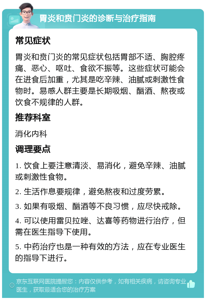 胃炎和贲门炎的诊断与治疗指南 常见症状 胃炎和贲门炎的常见症状包括胃部不适、胸腔疼痛、恶心、呕吐、食欲不振等。这些症状可能会在进食后加重，尤其是吃辛辣、油腻或刺激性食物时。易感人群主要是长期吸烟、酗酒、熬夜或饮食不规律的人群。 推荐科室 消化内科 调理要点 1. 饮食上要注意清淡、易消化，避免辛辣、油腻或刺激性食物。 2. 生活作息要规律，避免熬夜和过度劳累。 3. 如果有吸烟、酗酒等不良习惯，应尽快戒除。 4. 可以使用雷贝拉唑、达喜等药物进行治疗，但需在医生指导下使用。 5. 中药治疗也是一种有效的方法，应在专业医生的指导下进行。