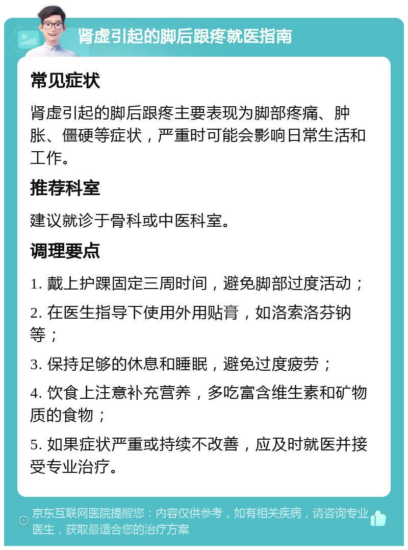 肾虚引起的脚后跟疼就医指南 常见症状 肾虚引起的脚后跟疼主要表现为脚部疼痛、肿胀、僵硬等症状，严重时可能会影响日常生活和工作。 推荐科室 建议就诊于骨科或中医科室。 调理要点 1. 戴上护踝固定三周时间，避免脚部过度活动； 2. 在医生指导下使用外用贴膏，如洛索洛芬钠等； 3. 保持足够的休息和睡眠，避免过度疲劳； 4. 饮食上注意补充营养，多吃富含维生素和矿物质的食物； 5. 如果症状严重或持续不改善，应及时就医并接受专业治疗。