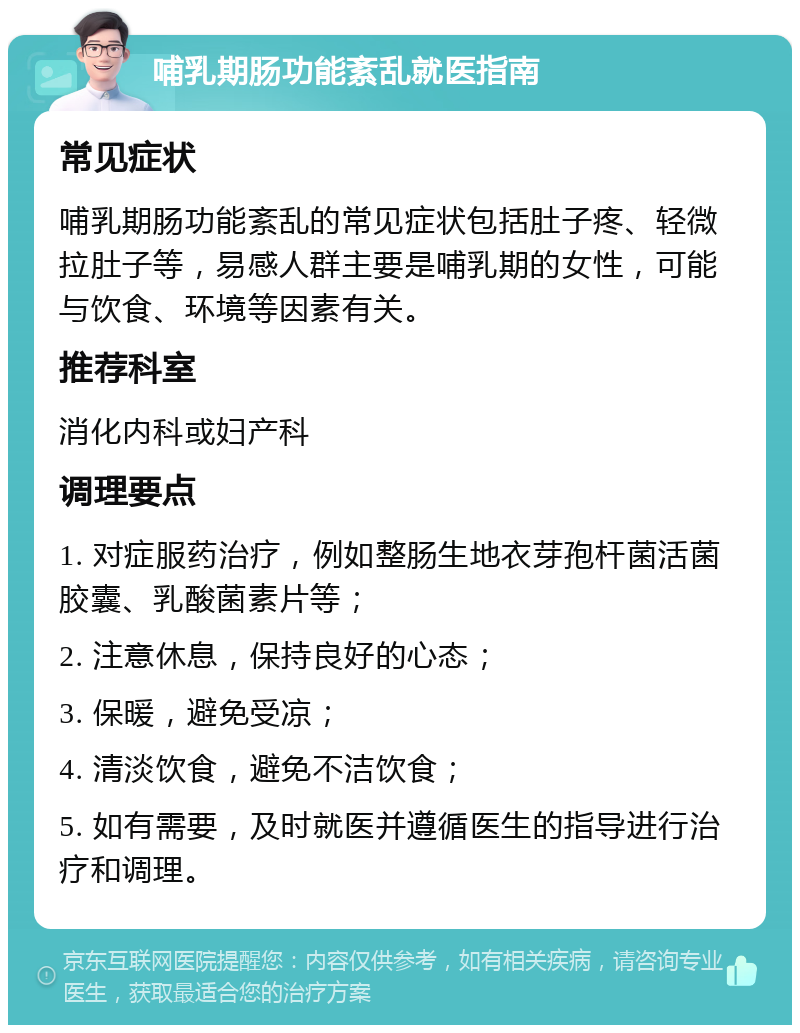 哺乳期肠功能紊乱就医指南 常见症状 哺乳期肠功能紊乱的常见症状包括肚子疼、轻微拉肚子等，易感人群主要是哺乳期的女性，可能与饮食、环境等因素有关。 推荐科室 消化内科或妇产科 调理要点 1. 对症服药治疗，例如整肠生地衣芽孢杆菌活菌胶囊、乳酸菌素片等； 2. 注意休息，保持良好的心态； 3. 保暖，避免受凉； 4. 清淡饮食，避免不洁饮食； 5. 如有需要，及时就医并遵循医生的指导进行治疗和调理。