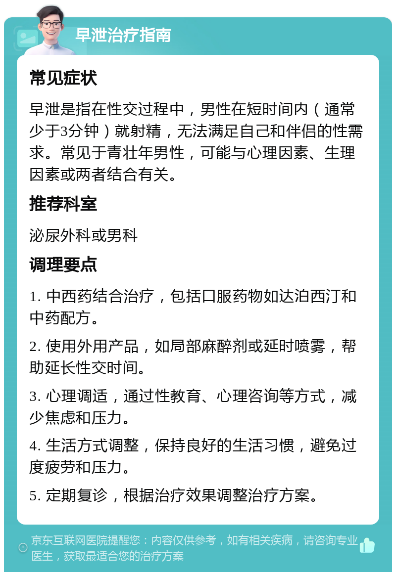 早泄治疗指南 常见症状 早泄是指在性交过程中，男性在短时间内（通常少于3分钟）就射精，无法满足自己和伴侣的性需求。常见于青壮年男性，可能与心理因素、生理因素或两者结合有关。 推荐科室 泌尿外科或男科 调理要点 1. 中西药结合治疗，包括口服药物如达泊西汀和中药配方。 2. 使用外用产品，如局部麻醉剂或延时喷雾，帮助延长性交时间。 3. 心理调适，通过性教育、心理咨询等方式，减少焦虑和压力。 4. 生活方式调整，保持良好的生活习惯，避免过度疲劳和压力。 5. 定期复诊，根据治疗效果调整治疗方案。