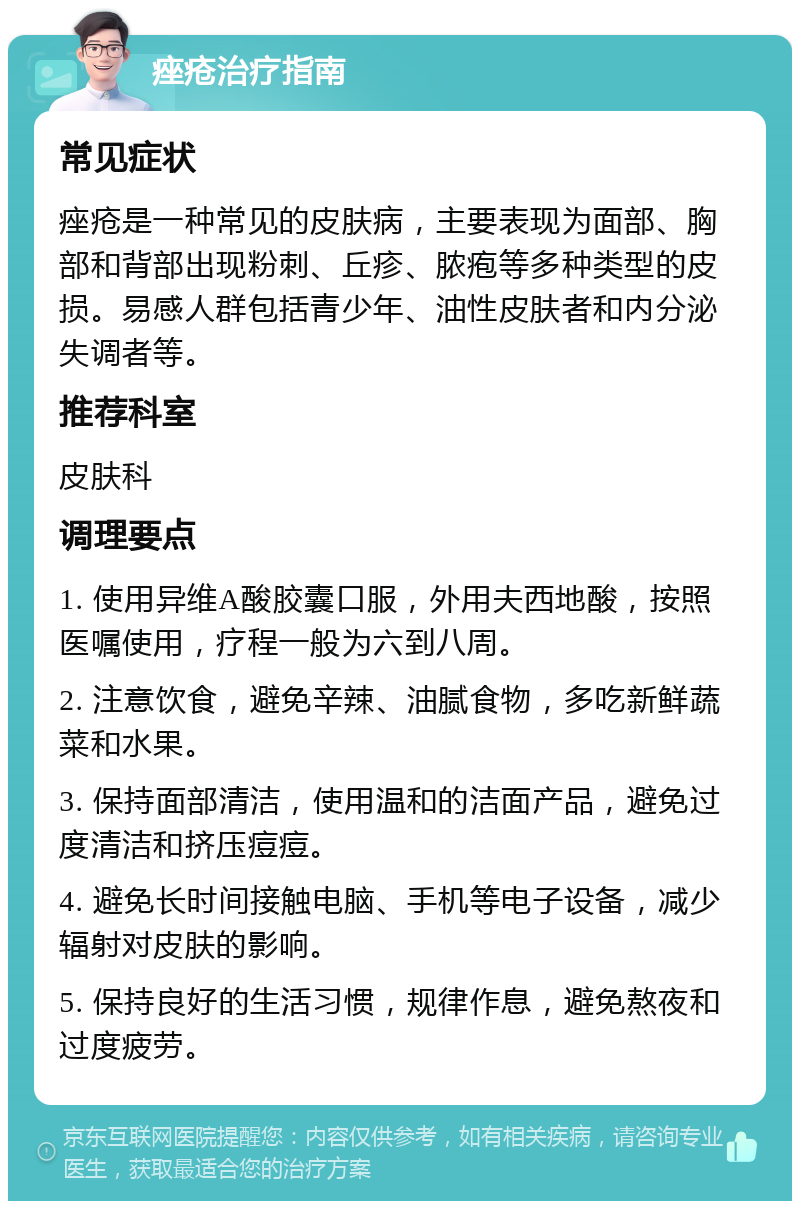 痤疮治疗指南 常见症状 痤疮是一种常见的皮肤病，主要表现为面部、胸部和背部出现粉刺、丘疹、脓疱等多种类型的皮损。易感人群包括青少年、油性皮肤者和内分泌失调者等。 推荐科室 皮肤科 调理要点 1. 使用异维A酸胶囊口服，外用夫西地酸，按照医嘱使用，疗程一般为六到八周。 2. 注意饮食，避免辛辣、油腻食物，多吃新鲜蔬菜和水果。 3. 保持面部清洁，使用温和的洁面产品，避免过度清洁和挤压痘痘。 4. 避免长时间接触电脑、手机等电子设备，减少辐射对皮肤的影响。 5. 保持良好的生活习惯，规律作息，避免熬夜和过度疲劳。