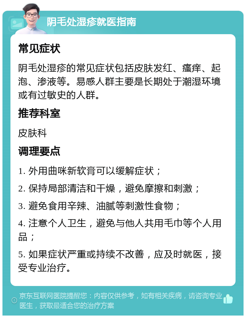 阴毛处湿疹就医指南 常见症状 阴毛处湿疹的常见症状包括皮肤发红、瘙痒、起泡、渗液等。易感人群主要是长期处于潮湿环境或有过敏史的人群。 推荐科室 皮肤科 调理要点 1. 外用曲咪新软膏可以缓解症状； 2. 保持局部清洁和干燥，避免摩擦和刺激； 3. 避免食用辛辣、油腻等刺激性食物； 4. 注意个人卫生，避免与他人共用毛巾等个人用品； 5. 如果症状严重或持续不改善，应及时就医，接受专业治疗。