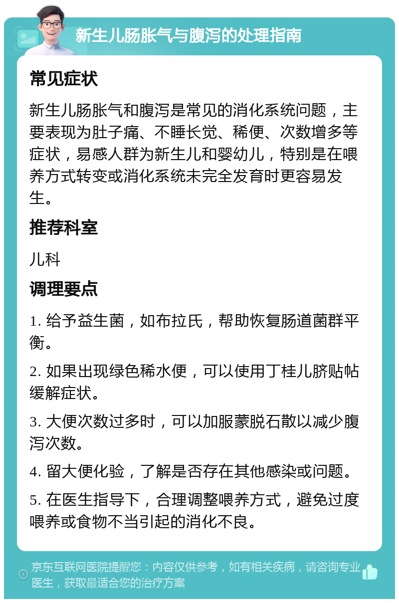 新生儿肠胀气与腹泻的处理指南 常见症状 新生儿肠胀气和腹泻是常见的消化系统问题，主要表现为肚子痛、不睡长觉、稀便、次数增多等症状，易感人群为新生儿和婴幼儿，特别是在喂养方式转变或消化系统未完全发育时更容易发生。 推荐科室 儿科 调理要点 1. 给予益生菌，如布拉氏，帮助恢复肠道菌群平衡。 2. 如果出现绿色稀水便，可以使用丁桂儿脐贴帖缓解症状。 3. 大便次数过多时，可以加服蒙脱石散以减少腹泻次数。 4. 留大便化验，了解是否存在其他感染或问题。 5. 在医生指导下，合理调整喂养方式，避免过度喂养或食物不当引起的消化不良。