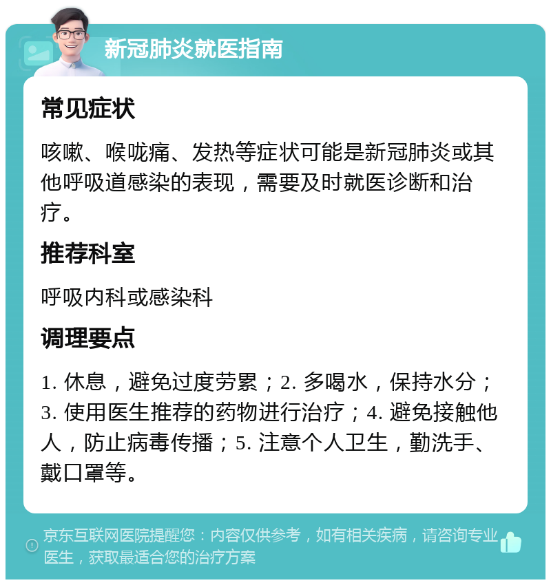 新冠肺炎就医指南 常见症状 咳嗽、喉咙痛、发热等症状可能是新冠肺炎或其他呼吸道感染的表现，需要及时就医诊断和治疗。 推荐科室 呼吸内科或感染科 调理要点 1. 休息，避免过度劳累；2. 多喝水，保持水分；3. 使用医生推荐的药物进行治疗；4. 避免接触他人，防止病毒传播；5. 注意个人卫生，勤洗手、戴口罩等。