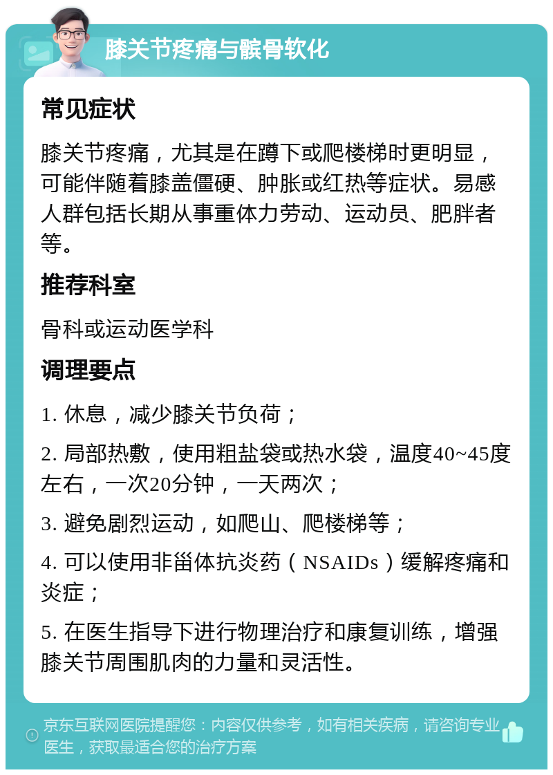 膝关节疼痛与髌骨软化 常见症状 膝关节疼痛，尤其是在蹲下或爬楼梯时更明显，可能伴随着膝盖僵硬、肿胀或红热等症状。易感人群包括长期从事重体力劳动、运动员、肥胖者等。 推荐科室 骨科或运动医学科 调理要点 1. 休息，减少膝关节负荷； 2. 局部热敷，使用粗盐袋或热水袋，温度40~45度左右，一次20分钟，一天两次； 3. 避免剧烈运动，如爬山、爬楼梯等； 4. 可以使用非甾体抗炎药（NSAIDs）缓解疼痛和炎症； 5. 在医生指导下进行物理治疗和康复训练，增强膝关节周围肌肉的力量和灵活性。