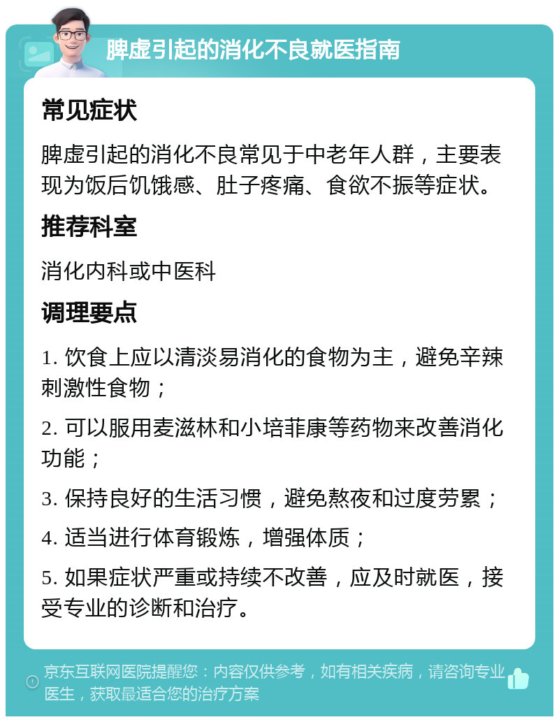 脾虚引起的消化不良就医指南 常见症状 脾虚引起的消化不良常见于中老年人群，主要表现为饭后饥饿感、肚子疼痛、食欲不振等症状。 推荐科室 消化内科或中医科 调理要点 1. 饮食上应以清淡易消化的食物为主，避免辛辣刺激性食物； 2. 可以服用麦滋林和小培菲康等药物来改善消化功能； 3. 保持良好的生活习惯，避免熬夜和过度劳累； 4. 适当进行体育锻炼，增强体质； 5. 如果症状严重或持续不改善，应及时就医，接受专业的诊断和治疗。