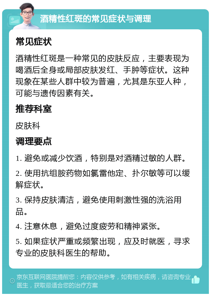 酒精性红斑的常见症状与调理 常见症状 酒精性红斑是一种常见的皮肤反应，主要表现为喝酒后全身或局部皮肤发红、手肿等症状。这种现象在某些人群中较为普遍，尤其是东亚人种，可能与遗传因素有关。 推荐科室 皮肤科 调理要点 1. 避免或减少饮酒，特别是对酒精过敏的人群。 2. 使用抗组胺药物如氯雷他定、扑尔敏等可以缓解症状。 3. 保持皮肤清洁，避免使用刺激性强的洗浴用品。 4. 注意休息，避免过度疲劳和精神紧张。 5. 如果症状严重或频繁出现，应及时就医，寻求专业的皮肤科医生的帮助。