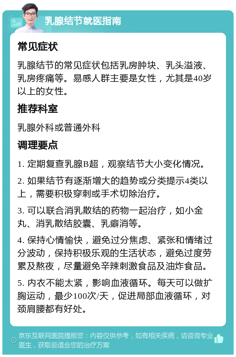 乳腺结节就医指南 常见症状 乳腺结节的常见症状包括乳房肿块、乳头溢液、乳房疼痛等。易感人群主要是女性，尤其是40岁以上的女性。 推荐科室 乳腺外科或普通外科 调理要点 1. 定期复查乳腺B超，观察结节大小变化情况。 2. 如果结节有逐渐增大的趋势或分类提示4类以上，需要积极穿刺或手术切除治疗。 3. 可以联合消乳散结的药物一起治疗，如小金丸、消乳散结胶囊、乳癖消等。 4. 保持心情愉快，避免过分焦虑、紧张和情绪过分波动，保持积极乐观的生活状态，避免过度劳累及熬夜，尽量避免辛辣刺激食品及油炸食品。 5. 内衣不能太紧，影响血液循环。每天可以做扩胸运动，最少100次/天，促进局部血液循环，对颈肩腰都有好处。