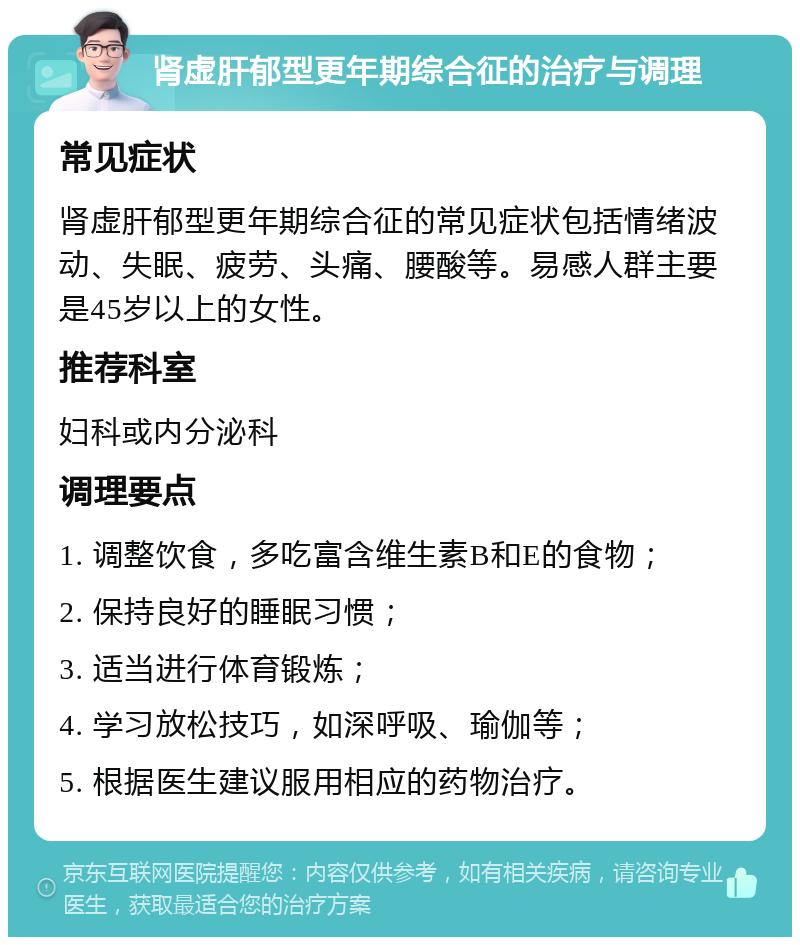 肾虚肝郁型更年期综合征的治疗与调理 常见症状 肾虚肝郁型更年期综合征的常见症状包括情绪波动、失眠、疲劳、头痛、腰酸等。易感人群主要是45岁以上的女性。 推荐科室 妇科或内分泌科 调理要点 1. 调整饮食，多吃富含维生素B和E的食物； 2. 保持良好的睡眠习惯； 3. 适当进行体育锻炼； 4. 学习放松技巧，如深呼吸、瑜伽等； 5. 根据医生建议服用相应的药物治疗。