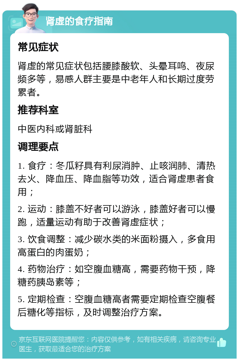 肾虚的食疗指南 常见症状 肾虚的常见症状包括腰膝酸软、头晕耳鸣、夜尿频多等，易感人群主要是中老年人和长期过度劳累者。 推荐科室 中医内科或肾脏科 调理要点 1. 食疗：冬瓜籽具有利尿消肿、止咳润肺、清热去火、降血压、降血脂等功效，适合肾虚患者食用； 2. 运动：膝盖不好者可以游泳，膝盖好者可以慢跑，适量运动有助于改善肾虚症状； 3. 饮食调整：减少碳水类的米面粉摄入，多食用高蛋白的肉蛋奶； 4. 药物治疗：如空腹血糖高，需要药物干预，降糖药胰岛素等； 5. 定期检查：空腹血糖高者需要定期检查空腹餐后糖化等指标，及时调整治疗方案。