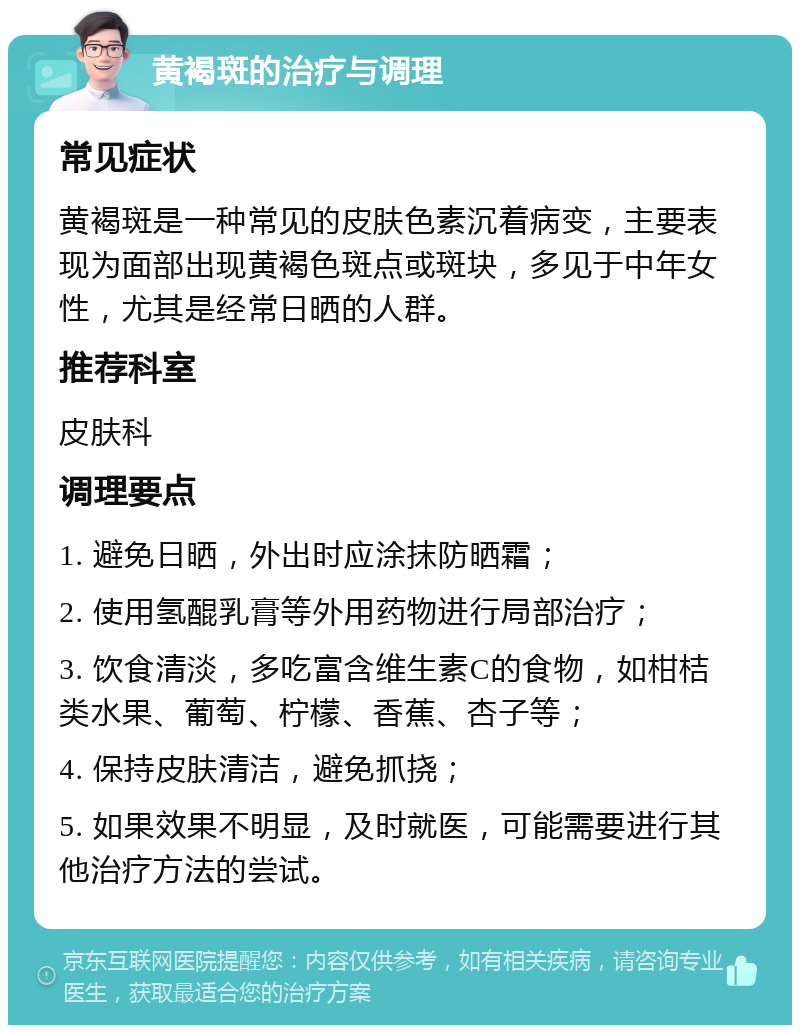 黄褐斑的治疗与调理 常见症状 黄褐斑是一种常见的皮肤色素沉着病变，主要表现为面部出现黄褐色斑点或斑块，多见于中年女性，尤其是经常日晒的人群。 推荐科室 皮肤科 调理要点 1. 避免日晒，外出时应涂抹防晒霜； 2. 使用氢醌乳膏等外用药物进行局部治疗； 3. 饮食清淡，多吃富含维生素C的食物，如柑桔类水果、葡萄、柠檬、香蕉、杏子等； 4. 保持皮肤清洁，避免抓挠； 5. 如果效果不明显，及时就医，可能需要进行其他治疗方法的尝试。