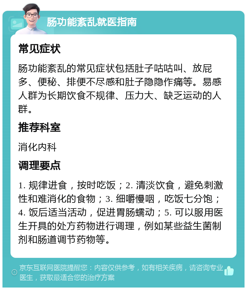 肠功能紊乱就医指南 常见症状 肠功能紊乱的常见症状包括肚子咕咕叫、放屁多、便秘、排便不尽感和肚子隐隐作痛等。易感人群为长期饮食不规律、压力大、缺乏运动的人群。 推荐科室 消化内科 调理要点 1. 规律进食，按时吃饭；2. 清淡饮食，避免刺激性和难消化的食物；3. 细嚼慢咽，吃饭七分饱；4. 饭后适当活动，促进胃肠蠕动；5. 可以服用医生开具的处方药物进行调理，例如某些益生菌制剂和肠道调节药物等。