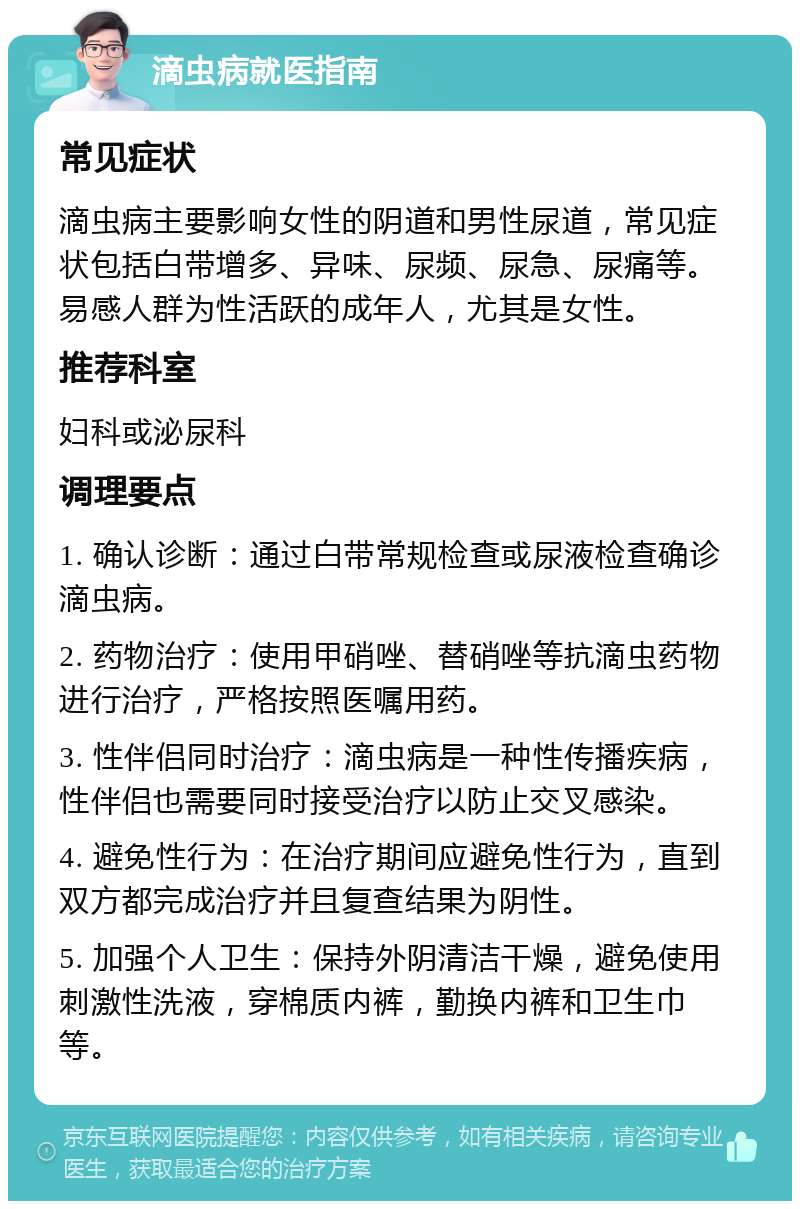 滴虫病就医指南 常见症状 滴虫病主要影响女性的阴道和男性尿道，常见症状包括白带增多、异味、尿频、尿急、尿痛等。易感人群为性活跃的成年人，尤其是女性。 推荐科室 妇科或泌尿科 调理要点 1. 确认诊断：通过白带常规检查或尿液检查确诊滴虫病。 2. 药物治疗：使用甲硝唑、替硝唑等抗滴虫药物进行治疗，严格按照医嘱用药。 3. 性伴侣同时治疗：滴虫病是一种性传播疾病，性伴侣也需要同时接受治疗以防止交叉感染。 4. 避免性行为：在治疗期间应避免性行为，直到双方都完成治疗并且复查结果为阴性。 5. 加强个人卫生：保持外阴清洁干燥，避免使用刺激性洗液，穿棉质内裤，勤换内裤和卫生巾等。