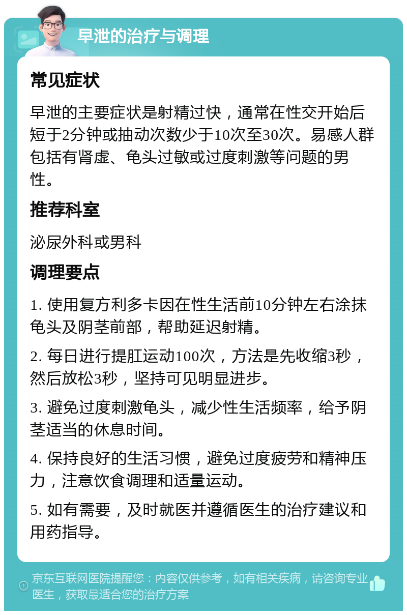 早泄的治疗与调理 常见症状 早泄的主要症状是射精过快，通常在性交开始后短于2分钟或抽动次数少于10次至30次。易感人群包括有肾虚、龟头过敏或过度刺激等问题的男性。 推荐科室 泌尿外科或男科 调理要点 1. 使用复方利多卡因在性生活前10分钟左右涂抹龟头及阴茎前部，帮助延迟射精。 2. 每日进行提肛运动100次，方法是先收缩3秒，然后放松3秒，坚持可见明显进步。 3. 避免过度刺激龟头，减少性生活频率，给予阴茎适当的休息时间。 4. 保持良好的生活习惯，避免过度疲劳和精神压力，注意饮食调理和适量运动。 5. 如有需要，及时就医并遵循医生的治疗建议和用药指导。