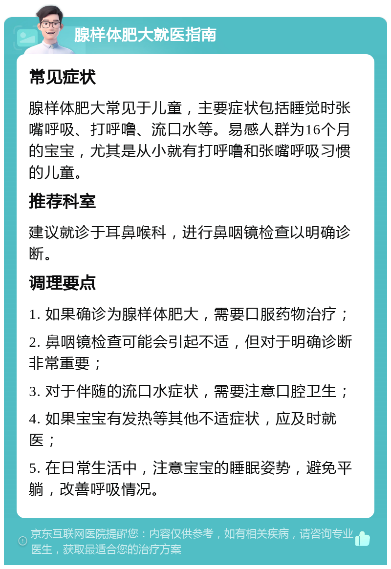 腺样体肥大就医指南 常见症状 腺样体肥大常见于儿童，主要症状包括睡觉时张嘴呼吸、打呼噜、流口水等。易感人群为16个月的宝宝，尤其是从小就有打呼噜和张嘴呼吸习惯的儿童。 推荐科室 建议就诊于耳鼻喉科，进行鼻咽镜检查以明确诊断。 调理要点 1. 如果确诊为腺样体肥大，需要口服药物治疗； 2. 鼻咽镜检查可能会引起不适，但对于明确诊断非常重要； 3. 对于伴随的流口水症状，需要注意口腔卫生； 4. 如果宝宝有发热等其他不适症状，应及时就医； 5. 在日常生活中，注意宝宝的睡眠姿势，避免平躺，改善呼吸情况。