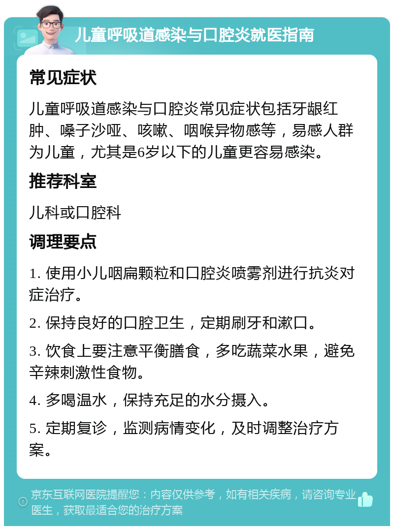 儿童呼吸道感染与口腔炎就医指南 常见症状 儿童呼吸道感染与口腔炎常见症状包括牙龈红肿、嗓子沙哑、咳嗽、咽喉异物感等，易感人群为儿童，尤其是6岁以下的儿童更容易感染。 推荐科室 儿科或口腔科 调理要点 1. 使用小儿咽扁颗粒和口腔炎喷雾剂进行抗炎对症治疗。 2. 保持良好的口腔卫生，定期刷牙和漱口。 3. 饮食上要注意平衡膳食，多吃蔬菜水果，避免辛辣刺激性食物。 4. 多喝温水，保持充足的水分摄入。 5. 定期复诊，监测病情变化，及时调整治疗方案。