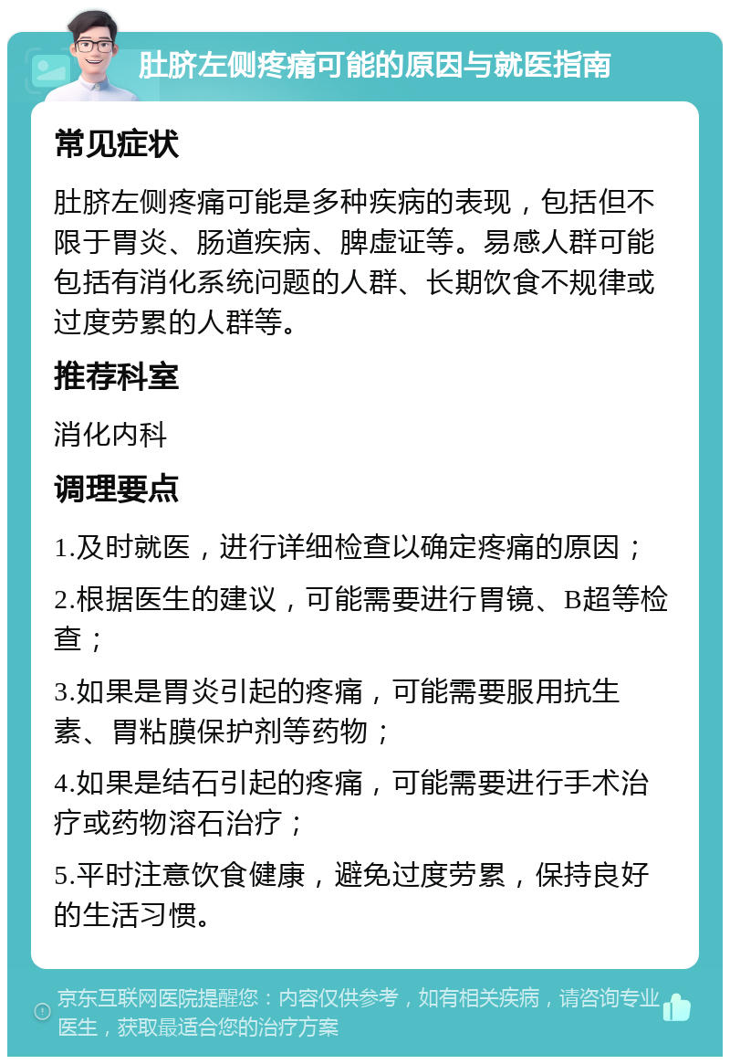 肚脐左侧疼痛可能的原因与就医指南 常见症状 肚脐左侧疼痛可能是多种疾病的表现，包括但不限于胃炎、肠道疾病、脾虚证等。易感人群可能包括有消化系统问题的人群、长期饮食不规律或过度劳累的人群等。 推荐科室 消化内科 调理要点 1.及时就医，进行详细检查以确定疼痛的原因； 2.根据医生的建议，可能需要进行胃镜、B超等检查； 3.如果是胃炎引起的疼痛，可能需要服用抗生素、胃粘膜保护剂等药物； 4.如果是结石引起的疼痛，可能需要进行手术治疗或药物溶石治疗； 5.平时注意饮食健康，避免过度劳累，保持良好的生活习惯。