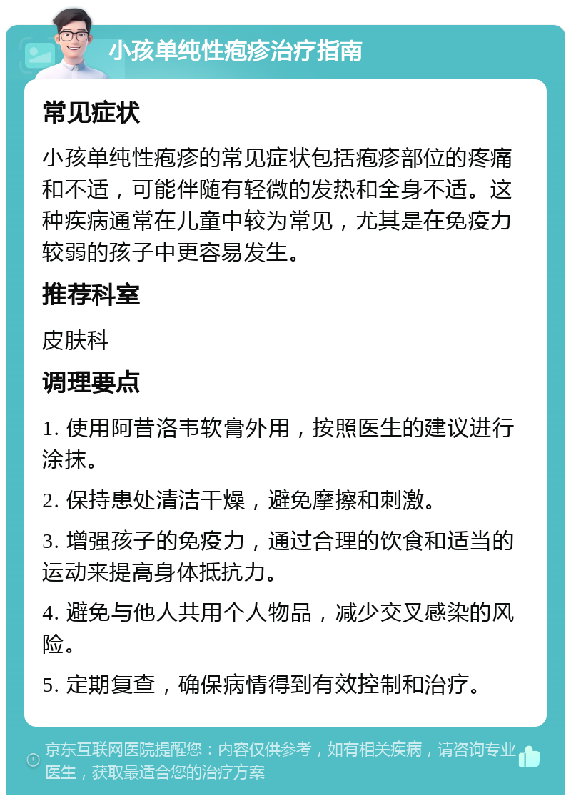 小孩单纯性疱疹治疗指南 常见症状 小孩单纯性疱疹的常见症状包括疱疹部位的疼痛和不适，可能伴随有轻微的发热和全身不适。这种疾病通常在儿童中较为常见，尤其是在免疫力较弱的孩子中更容易发生。 推荐科室 皮肤科 调理要点 1. 使用阿昔洛韦软膏外用，按照医生的建议进行涂抹。 2. 保持患处清洁干燥，避免摩擦和刺激。 3. 增强孩子的免疫力，通过合理的饮食和适当的运动来提高身体抵抗力。 4. 避免与他人共用个人物品，减少交叉感染的风险。 5. 定期复查，确保病情得到有效控制和治疗。