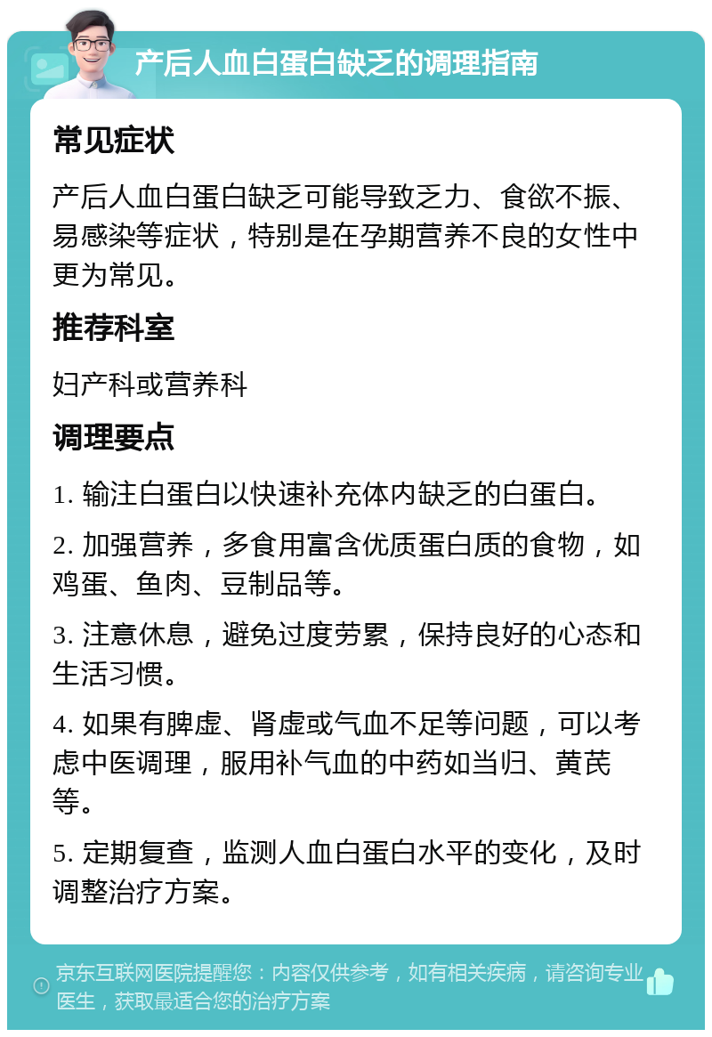 产后人血白蛋白缺乏的调理指南 常见症状 产后人血白蛋白缺乏可能导致乏力、食欲不振、易感染等症状，特别是在孕期营养不良的女性中更为常见。 推荐科室 妇产科或营养科 调理要点 1. 输注白蛋白以快速补充体内缺乏的白蛋白。 2. 加强营养，多食用富含优质蛋白质的食物，如鸡蛋、鱼肉、豆制品等。 3. 注意休息，避免过度劳累，保持良好的心态和生活习惯。 4. 如果有脾虚、肾虚或气血不足等问题，可以考虑中医调理，服用补气血的中药如当归、黄芪等。 5. 定期复查，监测人血白蛋白水平的变化，及时调整治疗方案。