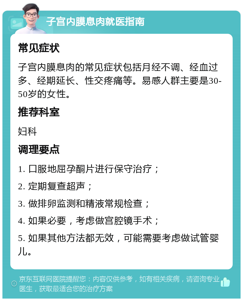 子宫内膜息肉就医指南 常见症状 子宫内膜息肉的常见症状包括月经不调、经血过多、经期延长、性交疼痛等。易感人群主要是30-50岁的女性。 推荐科室 妇科 调理要点 1. 口服地屈孕酮片进行保守治疗； 2. 定期复查超声； 3. 做排卵监测和精液常规检查； 4. 如果必要，考虑做宫腔镜手术； 5. 如果其他方法都无效，可能需要考虑做试管婴儿。