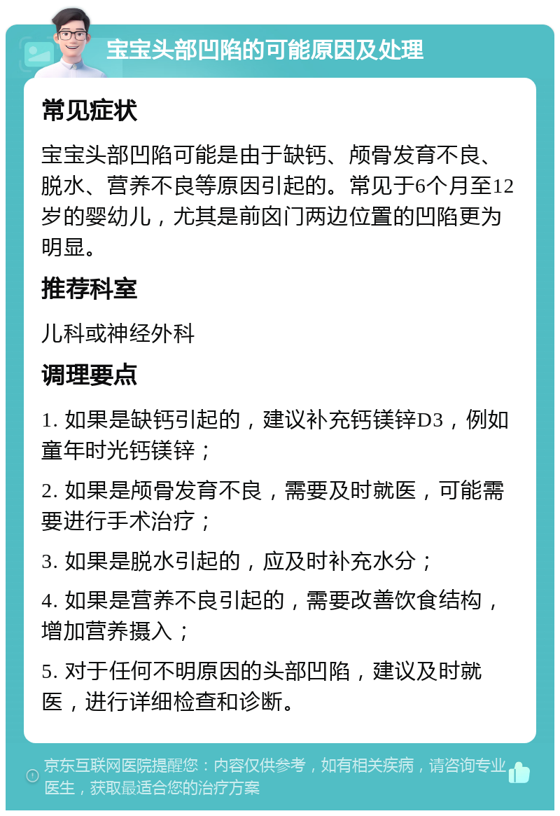 宝宝头部凹陷的可能原因及处理 常见症状 宝宝头部凹陷可能是由于缺钙、颅骨发育不良、脱水、营养不良等原因引起的。常见于6个月至12岁的婴幼儿，尤其是前囟门两边位置的凹陷更为明显。 推荐科室 儿科或神经外科 调理要点 1. 如果是缺钙引起的，建议补充钙镁锌D3，例如童年时光钙镁锌； 2. 如果是颅骨发育不良，需要及时就医，可能需要进行手术治疗； 3. 如果是脱水引起的，应及时补充水分； 4. 如果是营养不良引起的，需要改善饮食结构，增加营养摄入； 5. 对于任何不明原因的头部凹陷，建议及时就医，进行详细检查和诊断。