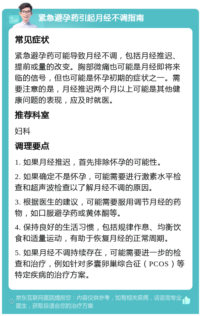 紧急避孕药引起月经不调指南 常见症状 紧急避孕药可能导致月经不调，包括月经推迟、提前或量的改变。胸部微痛也可能是月经即将来临的信号，但也可能是怀孕初期的症状之一。需要注意的是，月经推迟两个月以上可能是其他健康问题的表现，应及时就医。 推荐科室 妇科 调理要点 1. 如果月经推迟，首先排除怀孕的可能性。 2. 如果确定不是怀孕，可能需要进行激素水平检查和超声波检查以了解月经不调的原因。 3. 根据医生的建议，可能需要服用调节月经的药物，如口服避孕药或黄体酮等。 4. 保持良好的生活习惯，包括规律作息、均衡饮食和适量运动，有助于恢复月经的正常周期。 5. 如果月经不调持续存在，可能需要进一步的检查和治疗，例如针对多囊卵巢综合征（PCOS）等特定疾病的治疗方案。