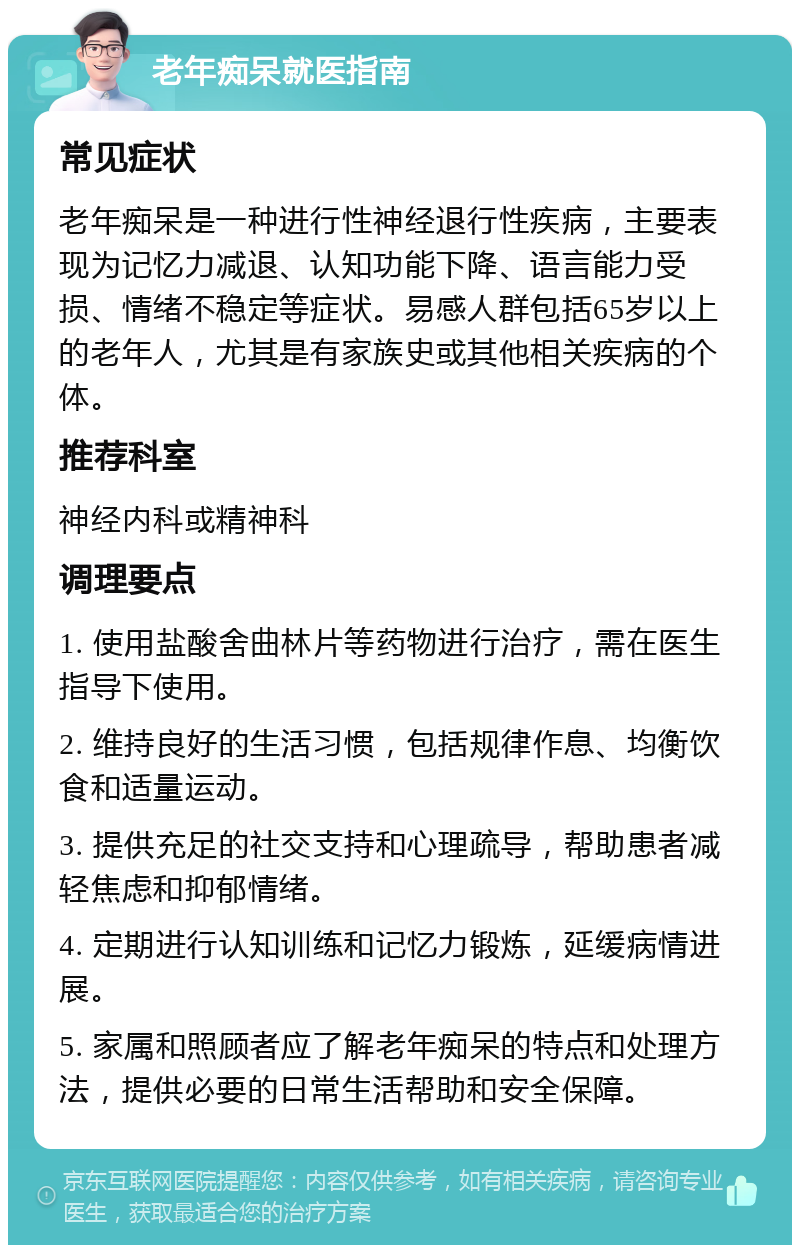 老年痴呆就医指南 常见症状 老年痴呆是一种进行性神经退行性疾病，主要表现为记忆力减退、认知功能下降、语言能力受损、情绪不稳定等症状。易感人群包括65岁以上的老年人，尤其是有家族史或其他相关疾病的个体。 推荐科室 神经内科或精神科 调理要点 1. 使用盐酸舍曲林片等药物进行治疗，需在医生指导下使用。 2. 维持良好的生活习惯，包括规律作息、均衡饮食和适量运动。 3. 提供充足的社交支持和心理疏导，帮助患者减轻焦虑和抑郁情绪。 4. 定期进行认知训练和记忆力锻炼，延缓病情进展。 5. 家属和照顾者应了解老年痴呆的特点和处理方法，提供必要的日常生活帮助和安全保障。