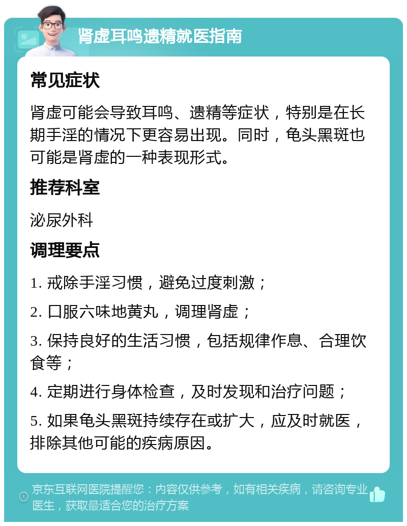 肾虚耳鸣遗精就医指南 常见症状 肾虚可能会导致耳鸣、遗精等症状，特别是在长期手淫的情况下更容易出现。同时，龟头黑斑也可能是肾虚的一种表现形式。 推荐科室 泌尿外科 调理要点 1. 戒除手淫习惯，避免过度刺激； 2. 口服六味地黄丸，调理肾虚； 3. 保持良好的生活习惯，包括规律作息、合理饮食等； 4. 定期进行身体检查，及时发现和治疗问题； 5. 如果龟头黑斑持续存在或扩大，应及时就医，排除其他可能的疾病原因。