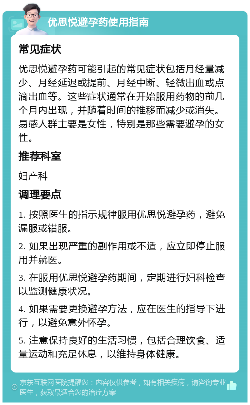 优思悦避孕药使用指南 常见症状 优思悦避孕药可能引起的常见症状包括月经量减少、月经延迟或提前、月经中断、轻微出血或点滴出血等。这些症状通常在开始服用药物的前几个月内出现，并随着时间的推移而减少或消失。易感人群主要是女性，特别是那些需要避孕的女性。 推荐科室 妇产科 调理要点 1. 按照医生的指示规律服用优思悦避孕药，避免漏服或错服。 2. 如果出现严重的副作用或不适，应立即停止服用并就医。 3. 在服用优思悦避孕药期间，定期进行妇科检查以监测健康状况。 4. 如果需要更换避孕方法，应在医生的指导下进行，以避免意外怀孕。 5. 注意保持良好的生活习惯，包括合理饮食、适量运动和充足休息，以维持身体健康。