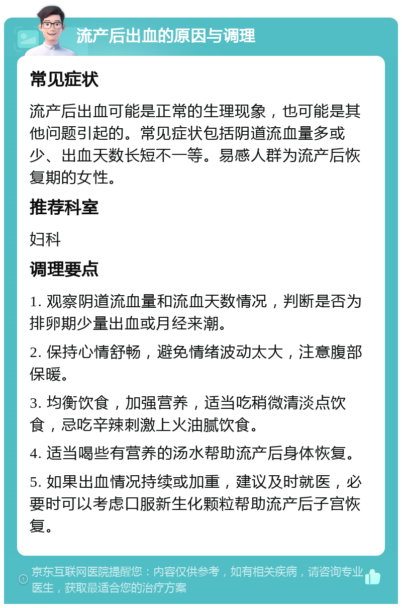 流产后出血的原因与调理 常见症状 流产后出血可能是正常的生理现象，也可能是其他问题引起的。常见症状包括阴道流血量多或少、出血天数长短不一等。易感人群为流产后恢复期的女性。 推荐科室 妇科 调理要点 1. 观察阴道流血量和流血天数情况，判断是否为排卵期少量出血或月经来潮。 2. 保持心情舒畅，避免情绪波动太大，注意腹部保暖。 3. 均衡饮食，加强营养，适当吃稍微清淡点饮食，忌吃辛辣刺激上火油腻饮食。 4. 适当喝些有营养的汤水帮助流产后身体恢复。 5. 如果出血情况持续或加重，建议及时就医，必要时可以考虑口服新生化颗粒帮助流产后子宫恢复。