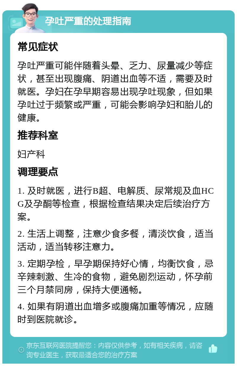 孕吐严重的处理指南 常见症状 孕吐严重可能伴随着头晕、乏力、尿量减少等症状，甚至出现腹痛、阴道出血等不适，需要及时就医。孕妇在孕早期容易出现孕吐现象，但如果孕吐过于频繁或严重，可能会影响孕妇和胎儿的健康。 推荐科室 妇产科 调理要点 1. 及时就医，进行B超、电解质、尿常规及血HCG及孕酮等检查，根据检查结果决定后续治疗方案。 2. 生活上调整，注意少食多餐，清淡饮食，适当活动，适当转移注意力。 3. 定期孕检，早孕期保持好心情，均衡饮食，忌辛辣刺激、生冷的食物，避免剧烈运动，怀孕前三个月禁同房，保持大便通畅。 4. 如果有阴道出血增多或腹痛加重等情况，应随时到医院就诊。