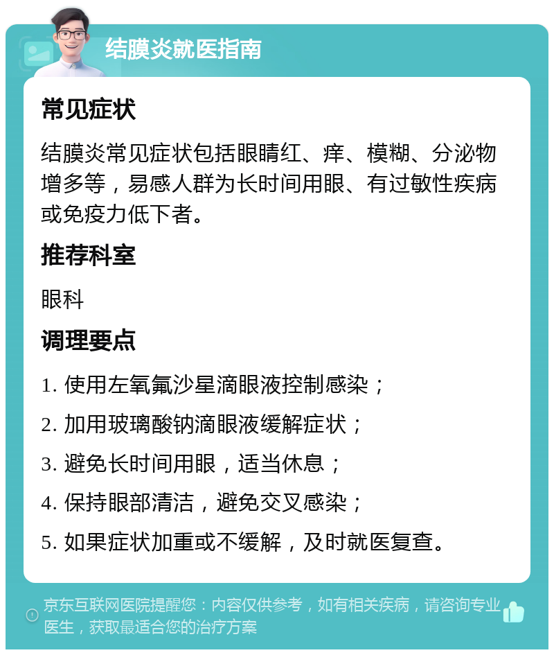 结膜炎就医指南 常见症状 结膜炎常见症状包括眼睛红、痒、模糊、分泌物增多等，易感人群为长时间用眼、有过敏性疾病或免疫力低下者。 推荐科室 眼科 调理要点 1. 使用左氧氟沙星滴眼液控制感染； 2. 加用玻璃酸钠滴眼液缓解症状； 3. 避免长时间用眼，适当休息； 4. 保持眼部清洁，避免交叉感染； 5. 如果症状加重或不缓解，及时就医复查。