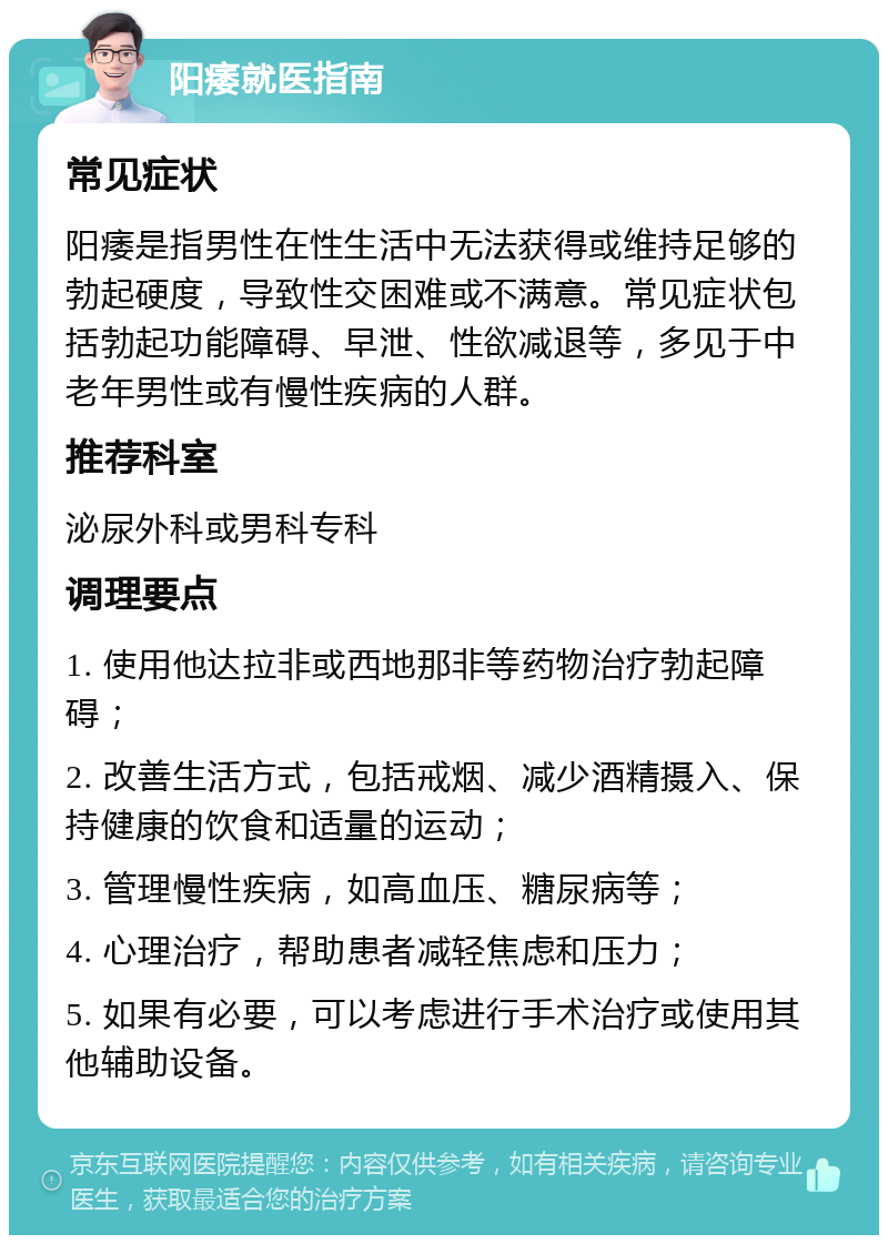 阳痿就医指南 常见症状 阳痿是指男性在性生活中无法获得或维持足够的勃起硬度，导致性交困难或不满意。常见症状包括勃起功能障碍、早泄、性欲减退等，多见于中老年男性或有慢性疾病的人群。 推荐科室 泌尿外科或男科专科 调理要点 1. 使用他达拉非或西地那非等药物治疗勃起障碍； 2. 改善生活方式，包括戒烟、减少酒精摄入、保持健康的饮食和适量的运动； 3. 管理慢性疾病，如高血压、糖尿病等； 4. 心理治疗，帮助患者减轻焦虑和压力； 5. 如果有必要，可以考虑进行手术治疗或使用其他辅助设备。