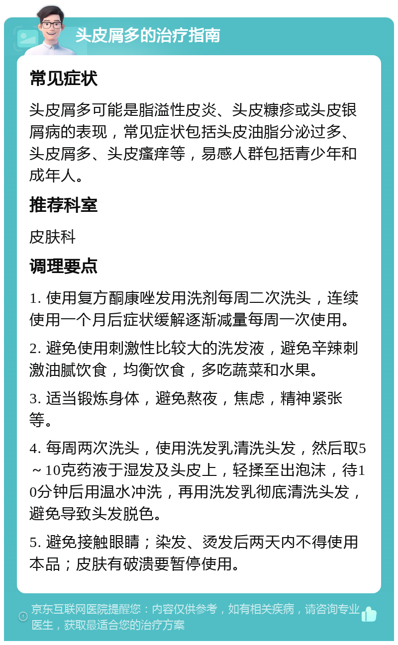 头皮屑多的治疗指南 常见症状 头皮屑多可能是脂溢性皮炎、头皮糠疹或头皮银屑病的表现，常见症状包括头皮油脂分泌过多、头皮屑多、头皮瘙痒等，易感人群包括青少年和成年人。 推荐科室 皮肤科 调理要点 1. 使用复方酮康唑发用洗剂每周二次洗头，连续使用一个月后症状缓解逐渐减量每周一次使用。 2. 避免使用刺激性比较大的洗发液，避免辛辣刺激油腻饮食，均衡饮食，多吃蔬菜和水果。 3. 适当锻炼身体，避免熬夜，焦虑，精神紧张等。 4. 每周两次洗头，使用洗发乳清洗头发，然后取5～10克药液于湿发及头皮上，轻揉至出泡沫，待10分钟后用温水冲洗，再用洗发乳彻底清洗头发，避免导致头发脱色。 5. 避免接触眼睛；染发、烫发后两天内不得使用本品；皮肤有破溃要暂停使用。