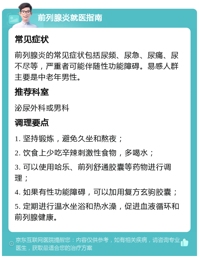 前列腺炎就医指南 常见症状 前列腺炎的常见症状包括尿频、尿急、尿痛、尿不尽等，严重者可能伴随性功能障碍。易感人群主要是中老年男性。 推荐科室 泌尿外科或男科 调理要点 1. 坚持锻炼，避免久坐和熬夜； 2. 饮食上少吃辛辣刺激性食物，多喝水； 3. 可以使用哈乐、前列舒通胶囊等药物进行调理； 4. 如果有性功能障碍，可以加用复方玄驹胶囊； 5. 定期进行温水坐浴和热水澡，促进血液循环和前列腺健康。