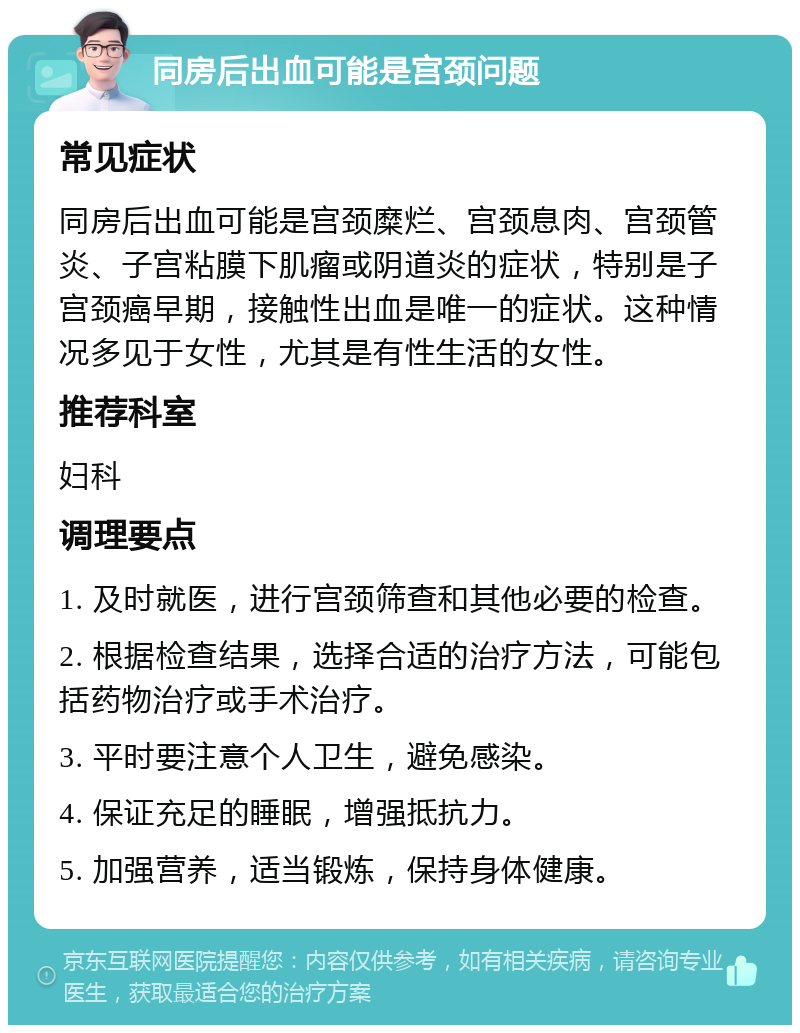 同房后出血可能是宫颈问题 常见症状 同房后出血可能是宫颈糜烂、宫颈息肉、宫颈管炎、子宫粘膜下肌瘤或阴道炎的症状，特别是子宫颈癌早期，接触性出血是唯一的症状。这种情况多见于女性，尤其是有性生活的女性。 推荐科室 妇科 调理要点 1. 及时就医，进行宫颈筛查和其他必要的检查。 2. 根据检查结果，选择合适的治疗方法，可能包括药物治疗或手术治疗。 3. 平时要注意个人卫生，避免感染。 4. 保证充足的睡眠，增强抵抗力。 5. 加强营养，适当锻炼，保持身体健康。