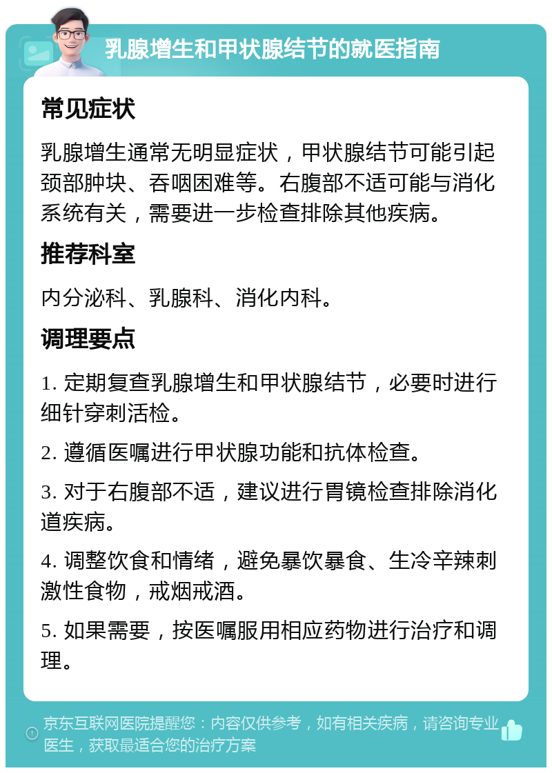 乳腺增生和甲状腺结节的就医指南 常见症状 乳腺增生通常无明显症状，甲状腺结节可能引起颈部肿块、吞咽困难等。右腹部不适可能与消化系统有关，需要进一步检查排除其他疾病。 推荐科室 内分泌科、乳腺科、消化内科。 调理要点 1. 定期复查乳腺增生和甲状腺结节，必要时进行细针穿刺活检。 2. 遵循医嘱进行甲状腺功能和抗体检查。 3. 对于右腹部不适，建议进行胃镜检查排除消化道疾病。 4. 调整饮食和情绪，避免暴饮暴食、生冷辛辣刺激性食物，戒烟戒酒。 5. 如果需要，按医嘱服用相应药物进行治疗和调理。